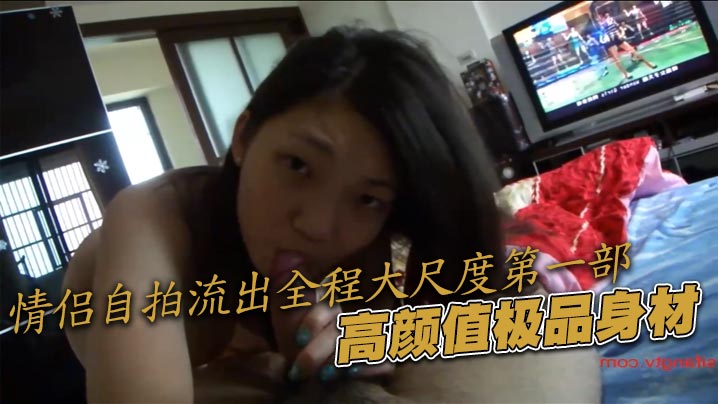 情侣自拍流出全程大尺度第一部,高颜值极品身材